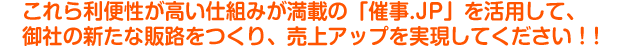 これら利便性が高い仕組みが満載の「催事.JP」を活用して、御社の新たな販路をつくり、売上アップを実現してください!!